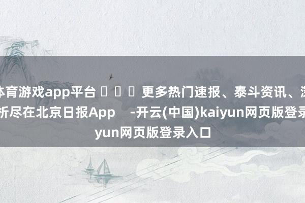 体育游戏app平台 ​​​更多热门速报、泰斗资讯、深度分析尽在北京日报App    -开云(中国)kaiyun网页版登录入口